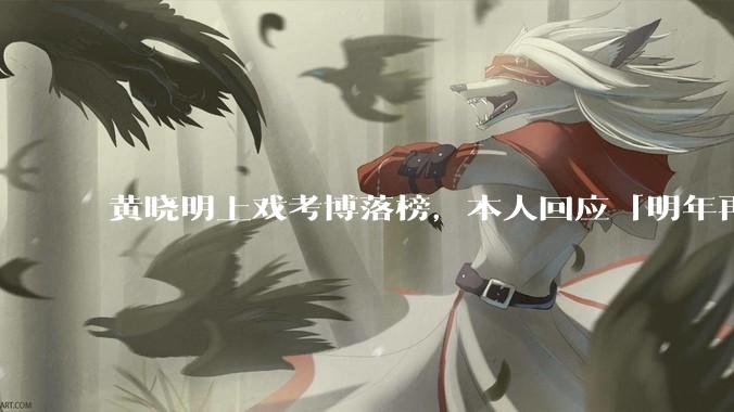 黄晓明上戏考博落榜，本人回应「明年再战」，怎样看明星对高学历的追求？上戏博士有多难考？