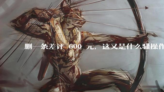 删一条差评 600 元，这又是什么骚操作？_商家_平台_处理