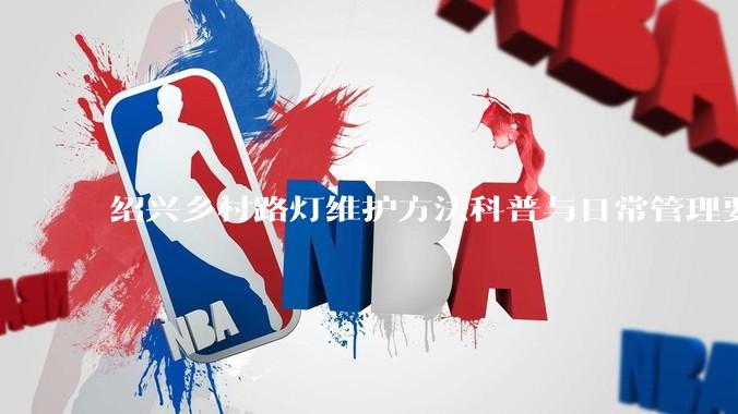 绍兴乡村路灯维护方法科普与日常管理要点解析_故障_灯具_照明电器