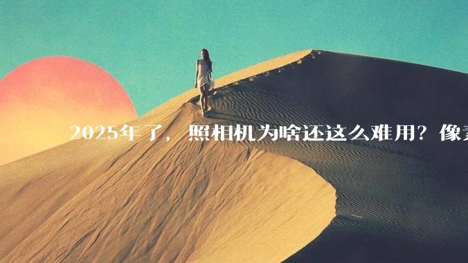2025年了，照相机为啥还这么难用？像素低还很贵？