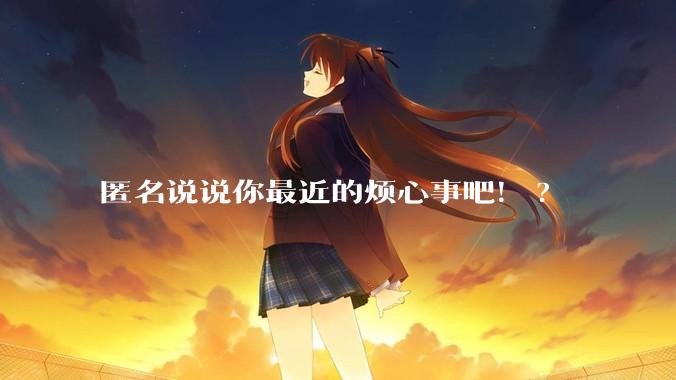 匿名说说你最近的烦心事吧！?
