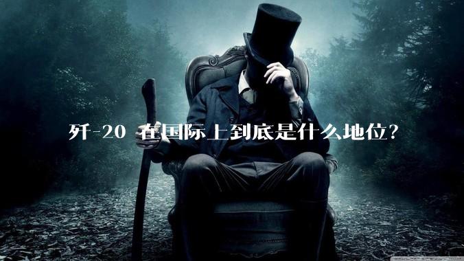 歼-20 在国际上到底是什么地位？