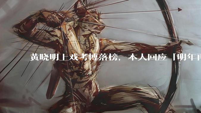 黄晓明上戏考博落榜，本人回应「明年再战」，怎样看明星对高学历的追求？上戏博士有多难考？