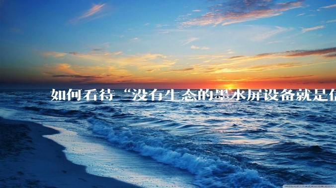 如何看待“没有生态的墨水屏设备就是信息孤岛，最终会沦为泡面盖”这种观点？墨水屏未来的发展趋势是什么？