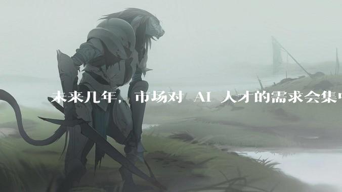 未来几年，市场对 AI 人才的需求会集中在哪几个方向？
