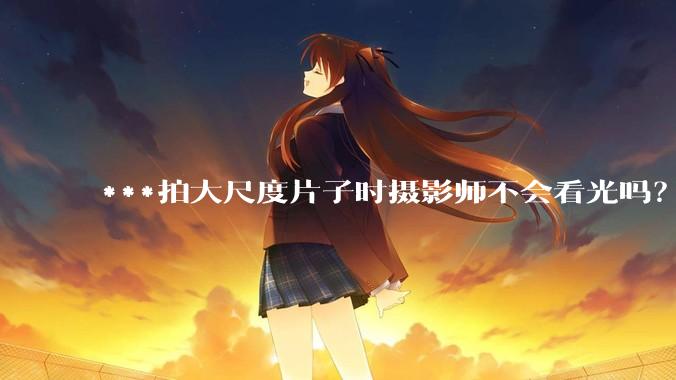 ***拍大尺度片子时摄影师不会看光吗？