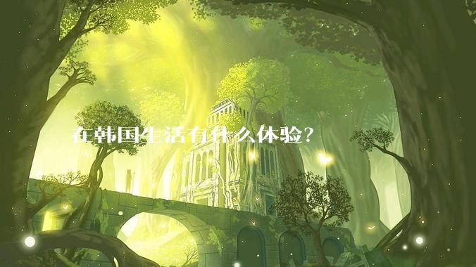 在韩国生活有什么体验？
